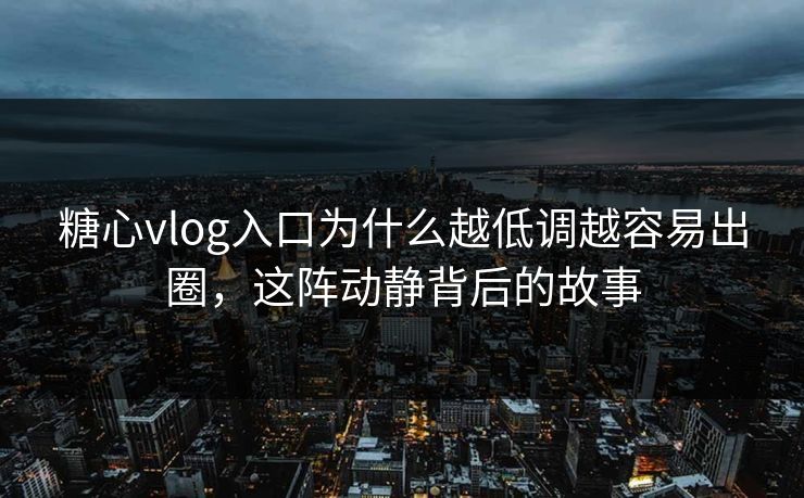 糖心vlog入口为什么越低调越容易出圈，这阵动静背后的故事
