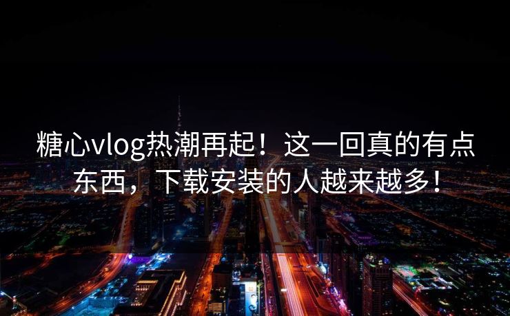 糖心vlog热潮再起！这一回真的有点东西，下载安装的人越来越多！
