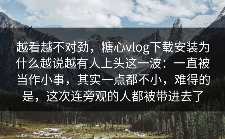 越看越不对劲,糖心vlog下载安装为什么越说越有人上头这一波:一直被当作小事,其实一点都不小,难得的是,这次连旁观的人都被带进去了