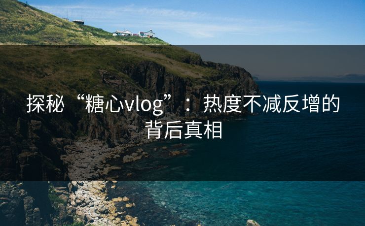 探秘“糖心vlog”：热度不减反增的背后真相