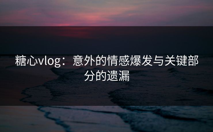 糖心vlog：意外的情感爆发与关键部分的遗漏