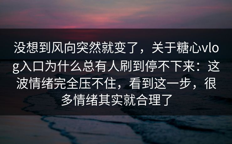 没想到风向突然就变了，关于糖心vlog入口为什么总有人刷到停不下来：这波情绪完全压不住，看到这一步，很多情绪其实就合理了