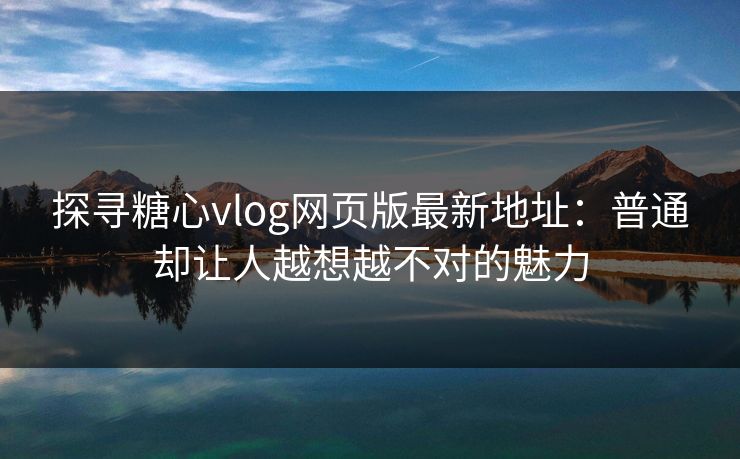 探寻糖心vlog网页版最新地址：普通却让人越想越不对的魅力