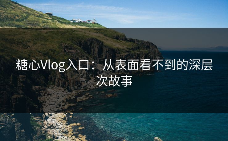 糖心Vlog入口：从表面看不到的深层次故事