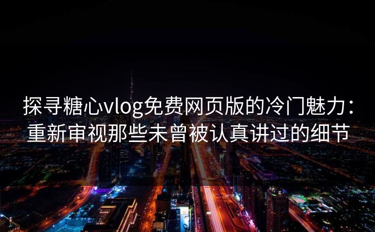 探寻糖心vlog免费网页版的冷门魅力：重新审视那些未曾被认真讲过的细节