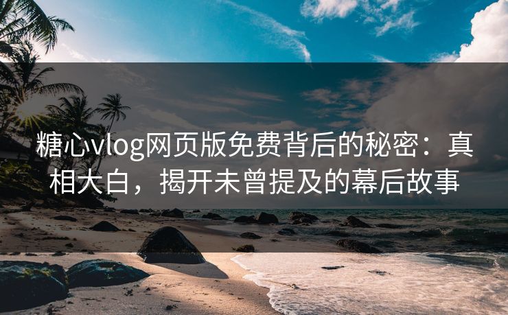 糖心vlog网页版免费背后的秘密：真相大白，揭开未曾提及的幕后故事