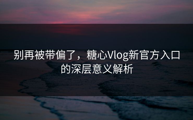 别再被带偏了，糖心Vlog新官方入口的深层意义解析