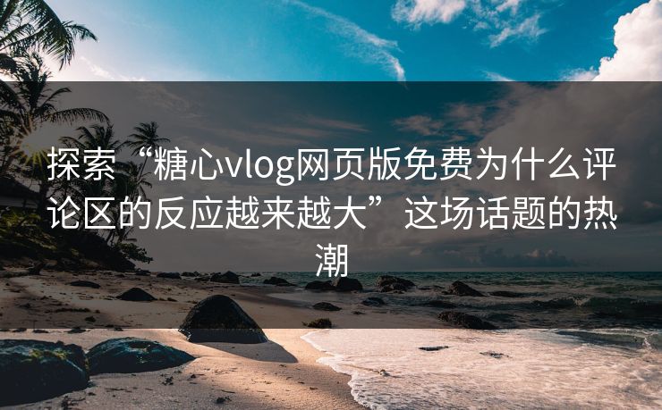 探索“糖心vlog网页版免费为什么评论区的反应越来越大”这场话题的热潮
