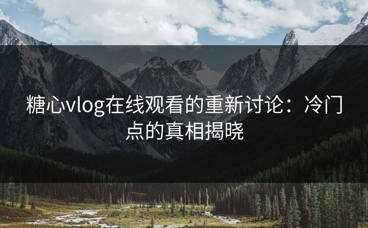 糖心vlog在线观看的重新讨论：冷门点的真相揭晓