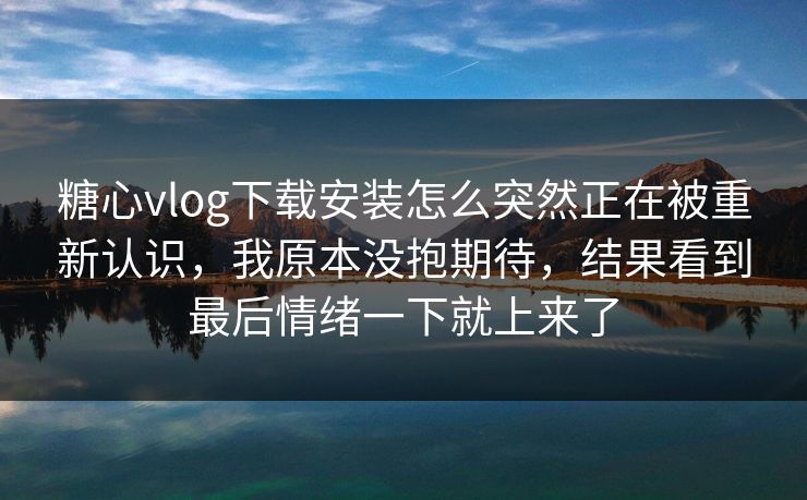 糖心vlog下载安装怎么突然正在被重新认识，我原本没抱期待，结果看到最后情绪一下就上来了