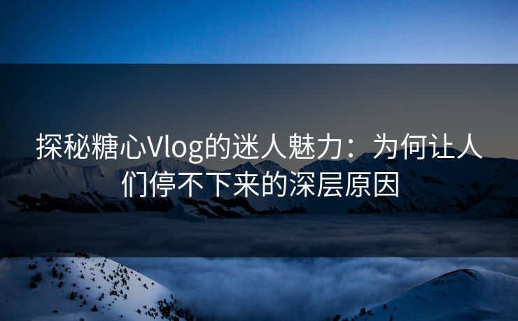 探秘糖心Vlog的迷人魅力：为何让人们停不下来的深层原因