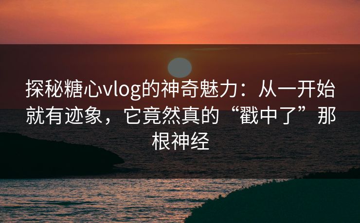 探秘糖心vlog的神奇魅力：从一开始就有迹象，它竟然真的“戳中了”那根神经