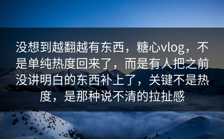 没想到越翻越有东西，糖心vlog，不是单纯热度回来了，而是有人把之前没讲明白的东西补上了，关键不是热度，是那种说不清的拉扯感