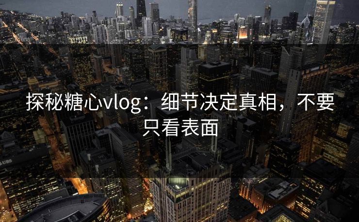 探秘糖心vlog：细节决定真相，不要只看表面