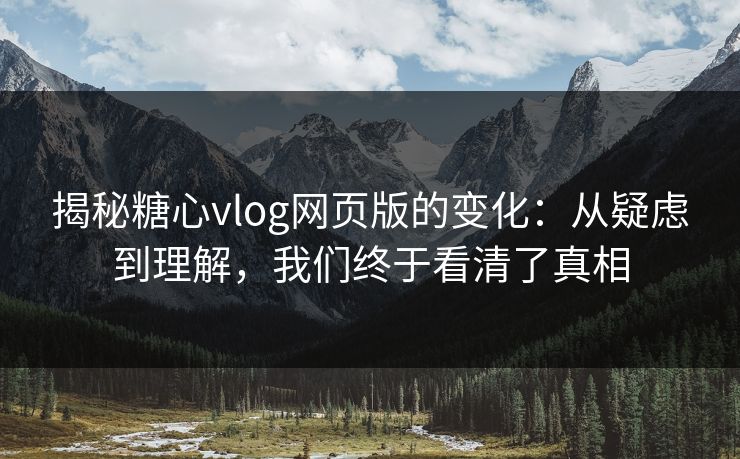 揭秘糖心vlog网页版的变化：从疑虑到理解，我们终于看清了真相