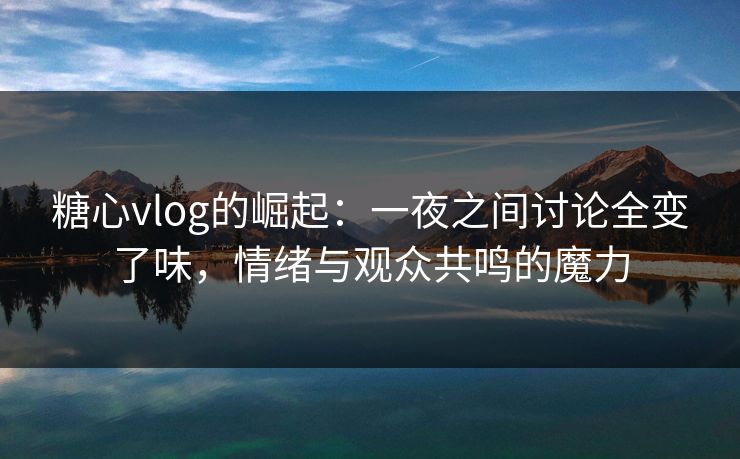 糖心vlog的崛起：一夜之间讨论全变了味，情绪与观众共鸣的魔力