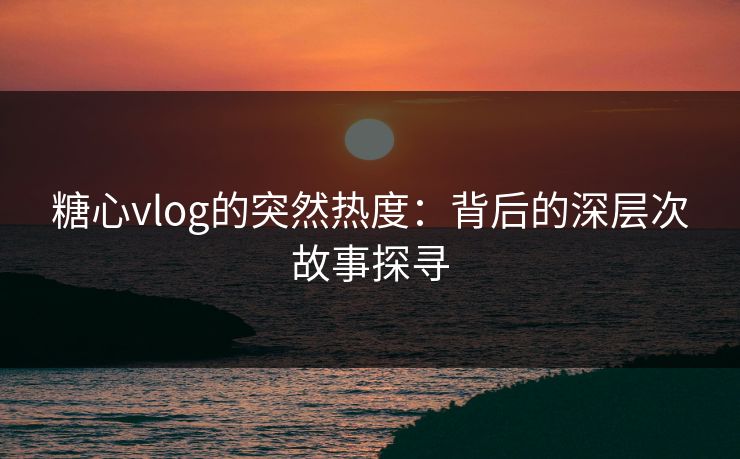 糖心vlog的突然热度：背后的深层次故事探寻