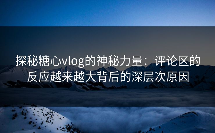 探秘糖心vlog的神秘力量：评论区的反应越来越大背后的深层次原因