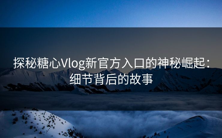 探秘糖心Vlog新官方入口的神秘崛起：细节背后的故事