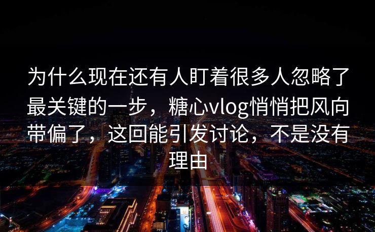 为什么现在还有人盯着很多人忽略了最关键的一步，糖心vlog悄悄把风向带偏了，这回能引发讨论，不是没有理由
